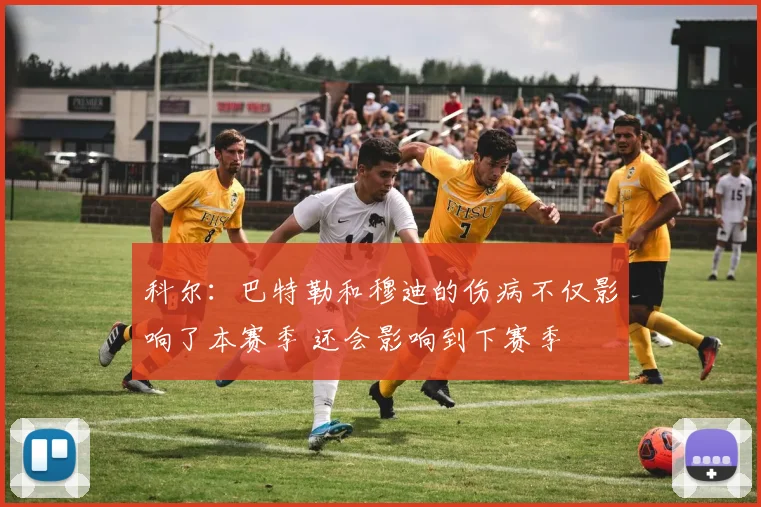 科尔：巴特勒和穆迪的伤病不仅影响了本赛季 还会影响到下赛季