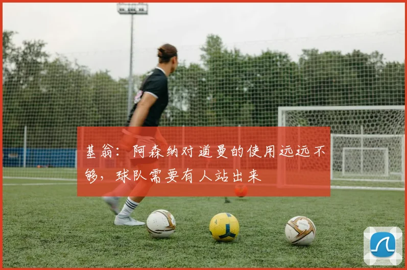 基翁：阿森纳对道曼的使用远远不够，球队需要有人站出来