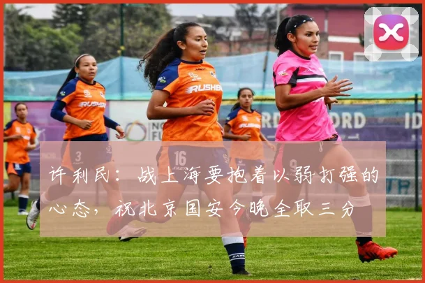 许利民：战上海要抱着以弱打强的心态，祝北京国安今晚全取三分