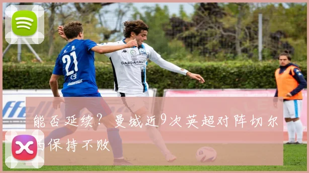 能否延续？曼城近9次英超对阵切尔西保持不败